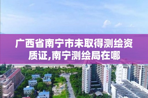 广西省南宁市未取得测绘资质证,南宁测绘局在哪