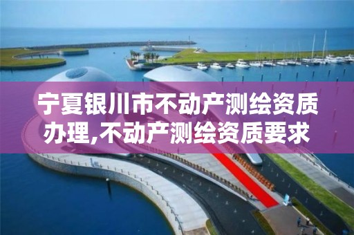 宁夏银川市不动产测绘资质办理,不动产测绘资质要求。