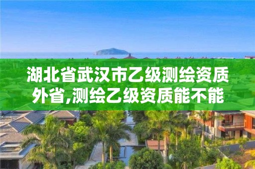 湖北省武汉市乙级测绘资质外省,测绘乙级资质能不能做省外的项目