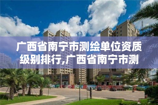 广西省南宁市测绘单位资质级别排行,广西省南宁市测绘单位资质级别排行。