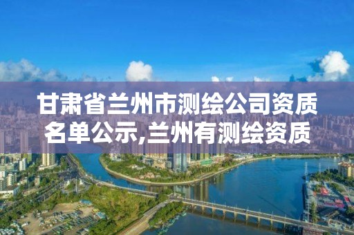 甘肃省兰州市测绘公司资质名单公示,兰州有测绘资质的公司有