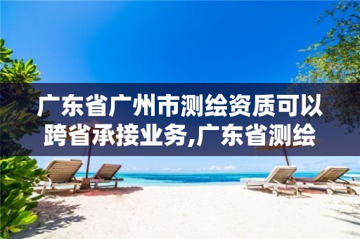 广东省广州市测绘资质可以跨省承接业务,广东省测绘资质单位名单