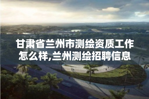 甘肃省兰州市测绘资质工作怎么样,兰州测绘招聘信息