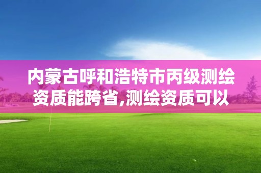 内蒙古呼和浩特市丙级测绘资质能跨省,测绘资质可以跨省承接业务吗