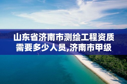 山东省济南市测绘工程资质需要多少人员,济南市甲级测绘资质单位。