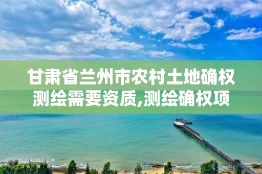 甘肃省兰州市农村土地确权测绘需要资质,测绘确权项目。