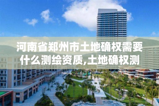 河南省郑州市土地确权需要什么测绘资质,土地确权测绘流程。