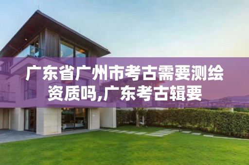 广东省广州市考古需要测绘资质吗,广东考古辑要