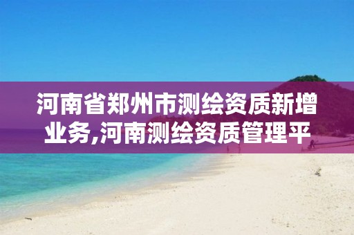 河南省郑州市测绘资质新增业务,河南测绘资质管理平台 河南省郑州市测绘资质新增业务,河南测绘资质管理平台