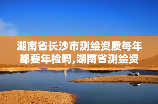 湖南省长沙市测绘资质每年都要年检吗,湖南省测绘资质查询。