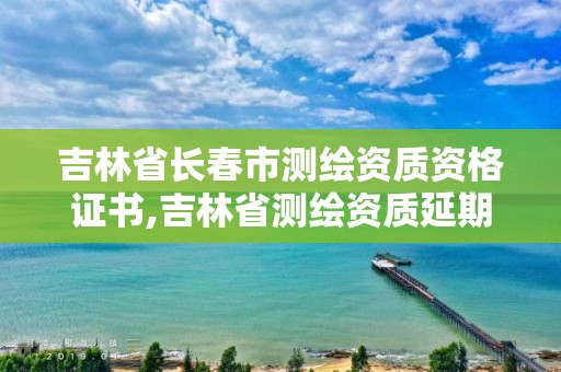 吉林省长春市测绘资质资格证书,吉林省测绘资质延期。