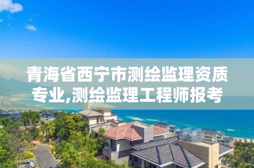 青海省西宁市测绘监理资质专业,测绘监理工程师报考条件