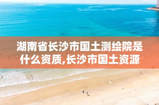 湖南省长沙市国土测绘院是什么资质,长沙市国土资源测绘院 电话。