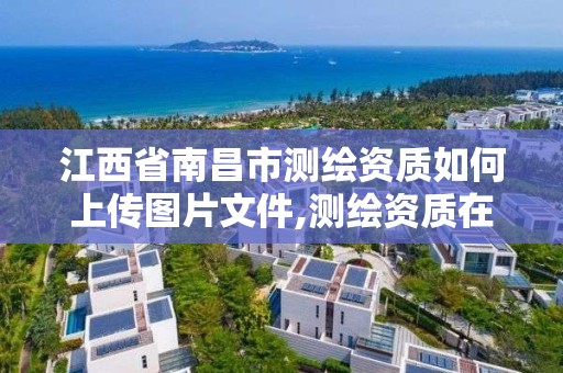江西省南昌市测绘资质如何上传图片文件,测绘资质在哪里申报