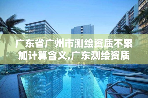 广东省广州市测绘资质不累加计算含义,广东测绘资质标准。