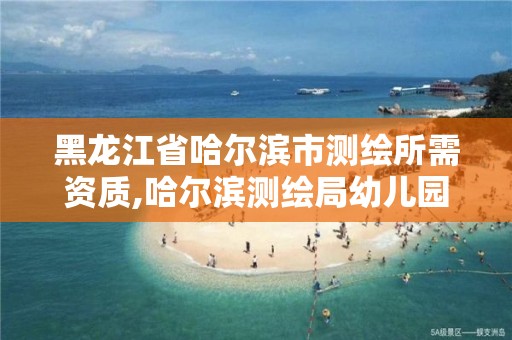 黑龙江省哈尔滨市测绘所需资质,哈尔滨测绘局幼儿园是民办还是公办