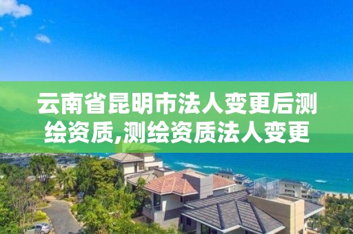 云南省昆明市法人变更后测绘资质,测绘资质法人变更,资质不变