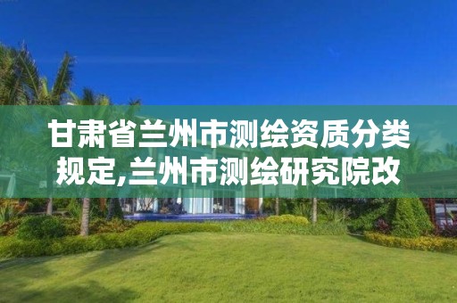 甘肃省兰州市测绘资质分类规定,兰州市测绘研究院改企了吗