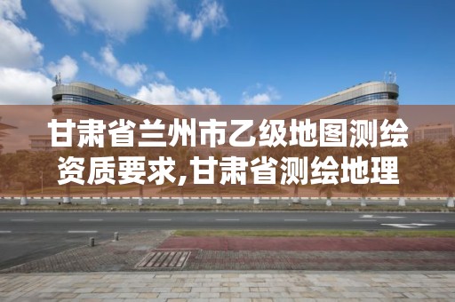 甘肃省兰州市乙级地图测绘资质要求,甘肃省测绘地理信息局招聘