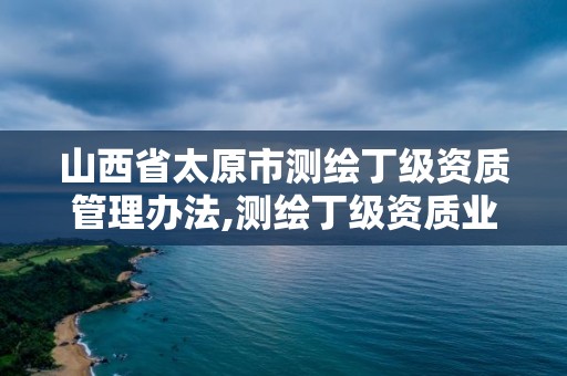 山西省太原市测绘丁级资质管理办法,测绘丁级资质业务范围及作业限额