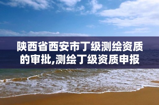 陕西省西安市丁级测绘资质的审批,测绘丁级资质申报条件