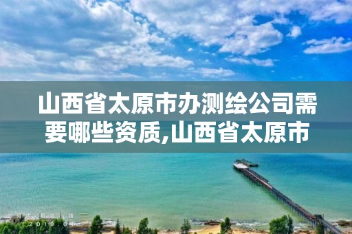 山西省太原市办测绘公司需要哪些资质,山西省太原市办测绘公司需要哪些资质