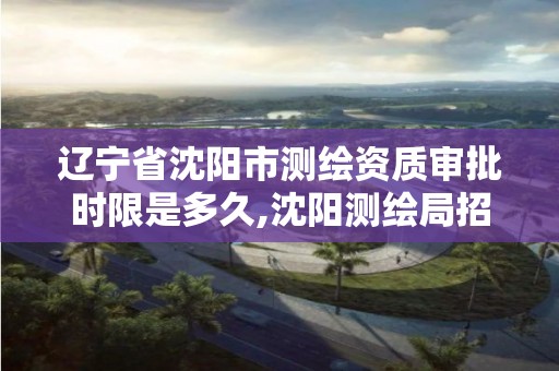 辽宁省沈阳市测绘资质审批时限是多久,沈阳测绘局招聘