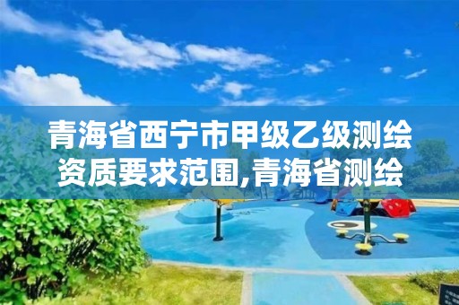 青海省西宁市甲级乙级测绘资质要求范围,青海省测绘资质延期公告