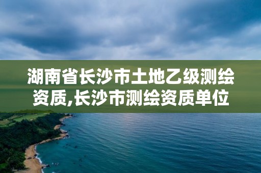 湖南省长沙市土地乙级测绘资质,长沙市测绘资质单位名单