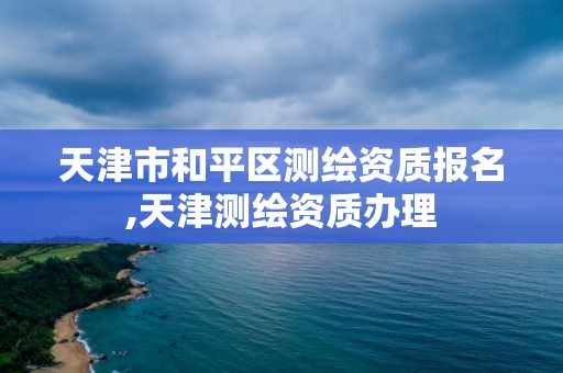 天津市和平区测绘资质报名,天津测绘资质办理