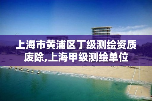 上海市黄浦区丁级测绘资质废除,上海甲级测绘单位
