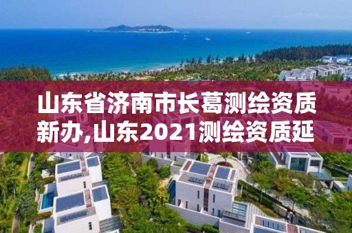 山东省济南市长葛测绘资质新办,山东2021测绘资质延期公告