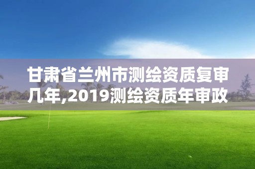 甘肃省兰州市测绘资质复审几年,2019测绘资质年审政策 甘肃省兰州市测绘资质复审几年,2019测绘资质年审政策