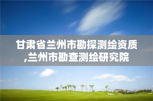 甘肃省兰州市勘探测绘资质,兰州市勘查测绘研究院