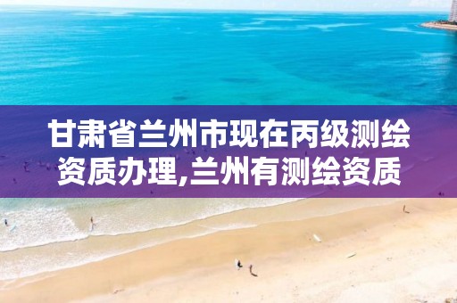 甘肃省兰州市现在丙级测绘资质办理,兰州有测绘资质的公司有