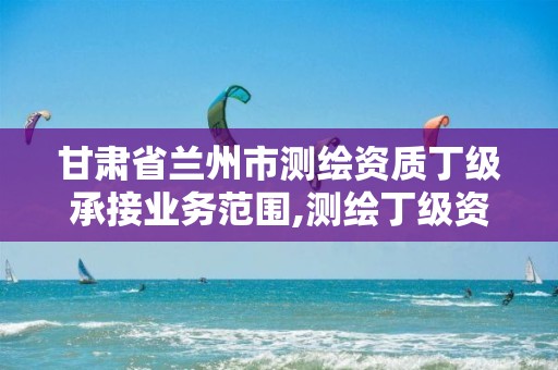 甘肃省兰州市测绘资质丁级承接业务范围,测绘丁级资质申报条件。