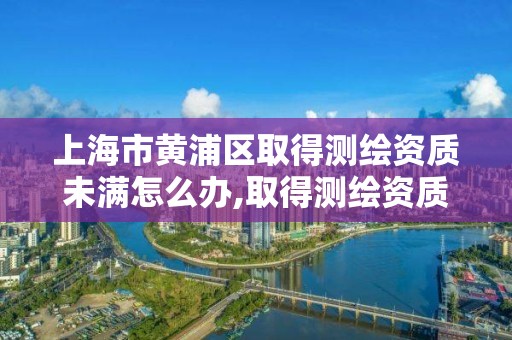 上海市黄浦区取得测绘资质未满怎么办,取得测绘资质未满几个月的单位可以不参加年度注册。