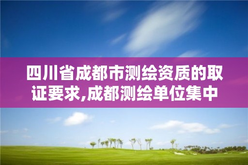 四川省成都市测绘资质的取证要求,成都测绘单位集中在哪些地方