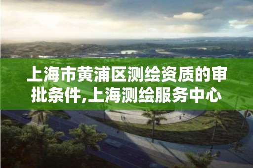 上海市黄浦区测绘资质的审批条件,上海测绘服务中心。