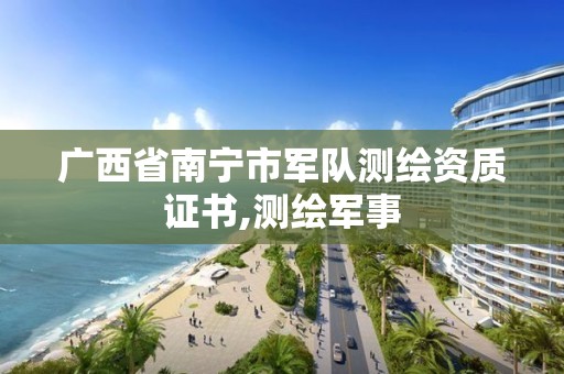 广西省南宁市军队测绘资质证书,测绘军事