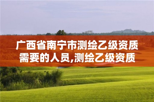 广西省南宁市测绘乙级资质需要的人员,测绘乙级资质证书。