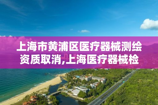 上海市黄浦区医疗器械测绘资质取消,上海医疗器械检测所在什么地方