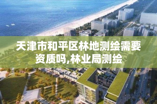 天津市和平区林地测绘需要资质吗,林业局测绘