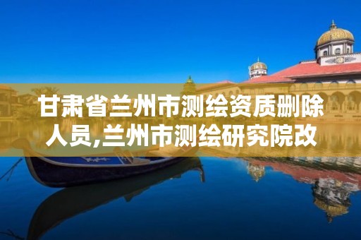 甘肃省兰州市测绘资质删除人员,兰州市测绘研究院改企了吗