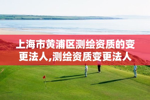 上海市黄浦区测绘资质的变更法人,测绘资质变更法人流程 上海市黄浦区测绘资质的变更法人,测绘资质变更法人流程