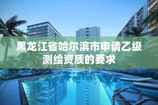 黑龙江省哈尔滨市申请乙级测绘资质的要求 黑龙江省哈尔滨市申请乙级测绘资质的要求