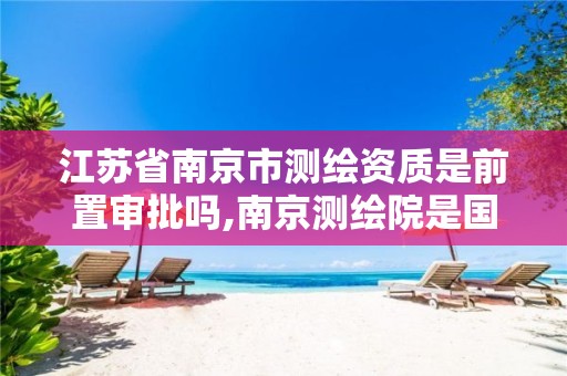江苏省南京市测绘资质是前置审批吗,南京测绘院是国企吗。