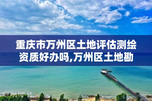 重庆市万州区土地评估测绘资质好办吗,万州区土地勘察测绘队。