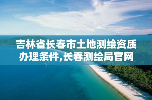 吉林省长春市土地测绘资质办理条件,长春测绘局官网。