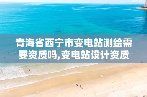 青海省西宁市变电站测绘需要资质吗,变电站设计资质要求